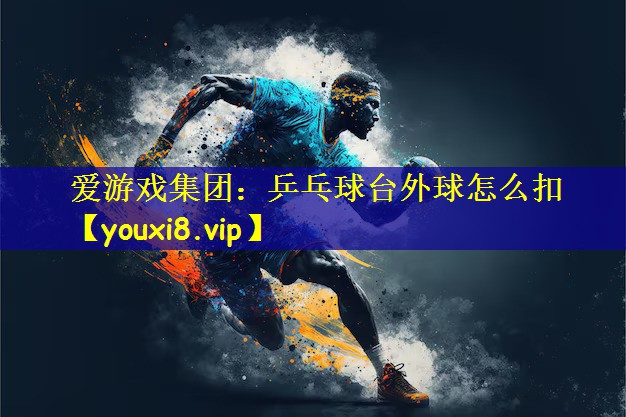 爱游戏集团：乒乓球台外球怎么扣