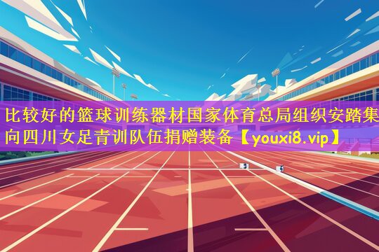 比较好的篮球训练器材国家体育总局组织安踏集团向四川女足青训队伍捐赠装备