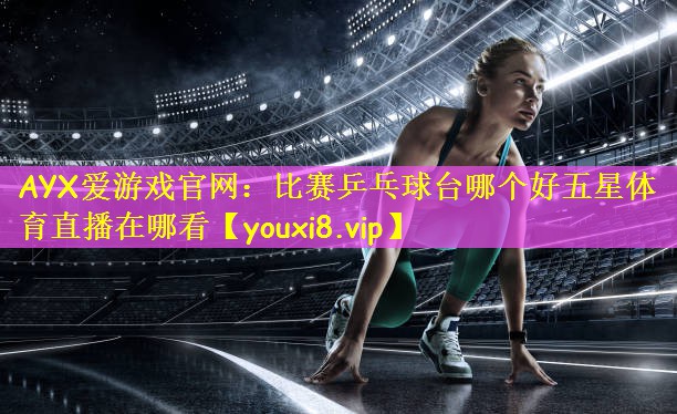 AYX爱游戏官网:比赛乒乓球台哪个好五星体育直播在哪看