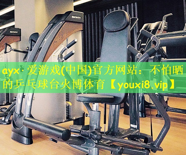 ayx·爱游戏(中国)官方网站:不怕晒的乒乓球台火博体育