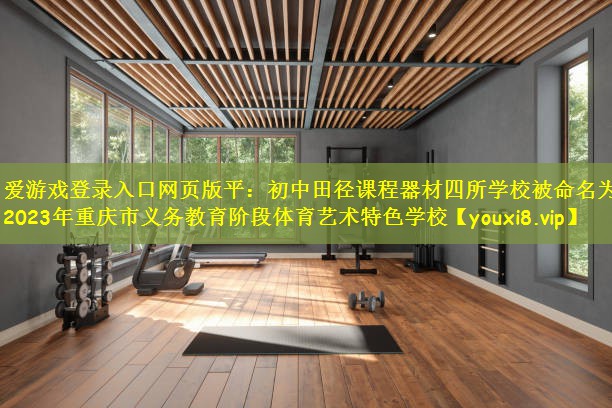 爱游戏登录入口网页版平:初中田径课程器材四所学校被命名为2023年重庆市义务教育阶段体育艺术特色学校