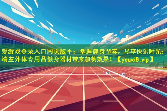 爱游戏登录入口网页版平:掌握健身节奏,尽享快乐时光:高端室外体育用品健身器材带来超赞效果!